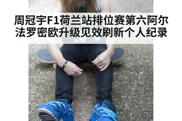 周冠宇F1荷兰站排位赛第六阿尔法罗密欧升级见效刷新个人纪录